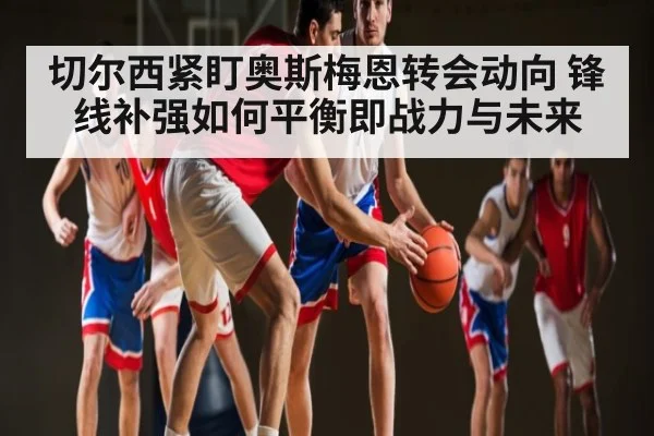 切尔西紧盯奥斯梅恩转会动向 锋线补强如何平衡即战力与未来 | kaiyun