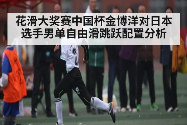 花滑大奖赛中国杯金博洋对日本选手男单自由滑跳跃配置分析 | kaiyun